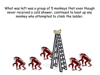 What was left was a group of 5 monkeys that even though
never received a cold shower, continued to beat up any
monkey who attempted to climb the ladder.
 
