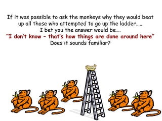 If it was possible to ask the monkeys why they would beat
up all those who attempted to go up the ladder…..
I bet you the answer would be….
“I don’t know – that’s how things are done around here”
Does it sounds familiar?
 