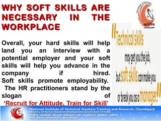 WHY SOFT SKILLS AREWHY SOFT SKILLS ARE
NECESSARY IN THENECESSARY IN THE
WORKPLACEWORKPLACE
Overall, your hard skills will help
land you an interview with a
potential employer and your soft
skills will help you advance in the
company if hired.
Soft skills promote employability.
The HR practitioners stand by the
slogan of
‘Recruit for Attitude, Train for Skill’
 