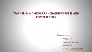 TEACHER IN A DIGITAL ERA - CHANGING ROLES AND
COMPETENCIES
Presented by
Avani V R
Optional: English
Roll no. 7
S N T C, Nedunganda
 