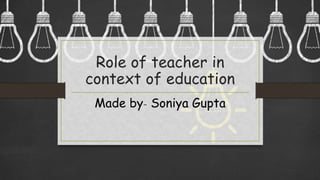 Role of teacher in
context of education
Made by- Soniya Gupta
 