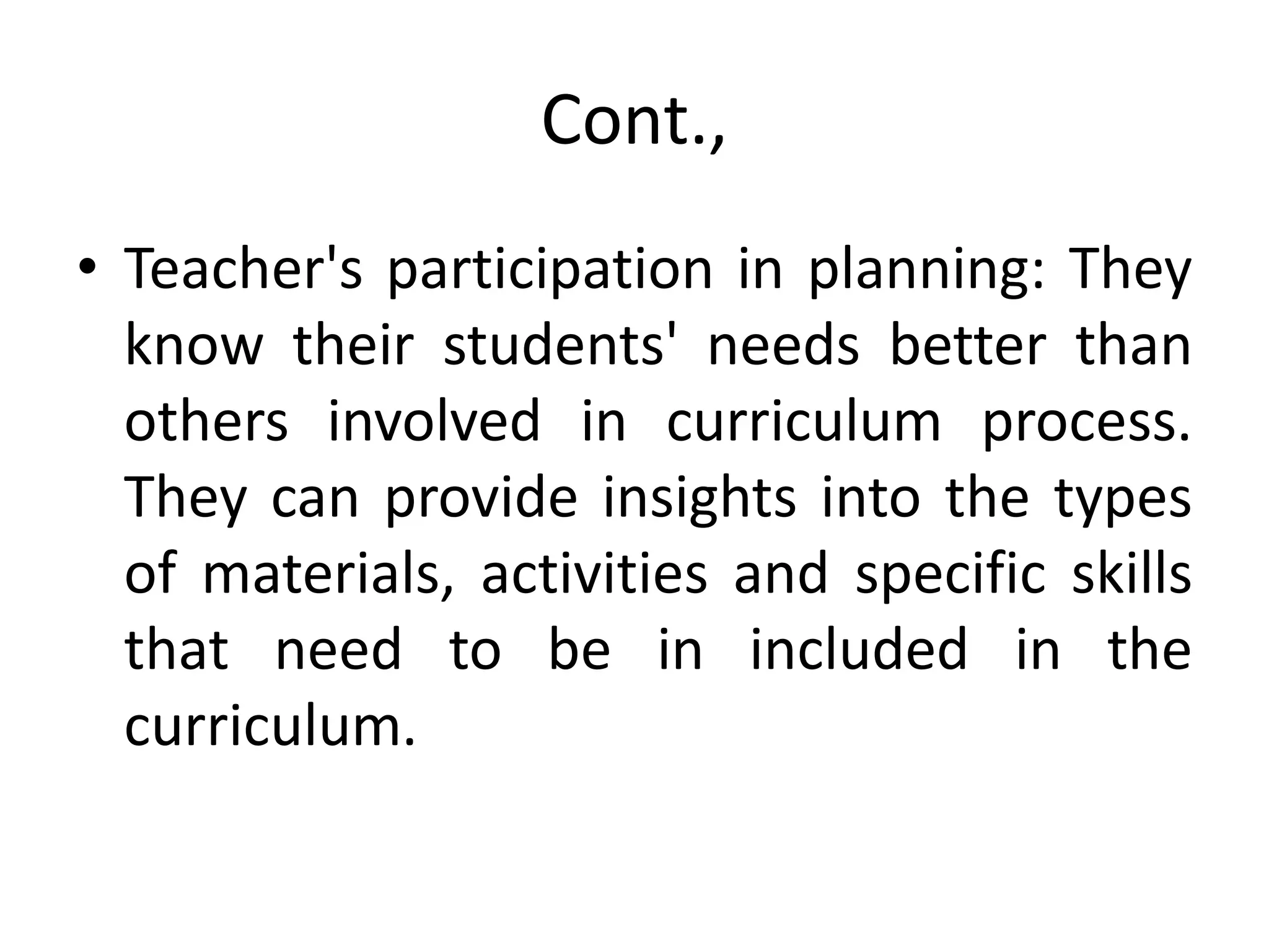 Cont.,
• Teacher's participation in planning: They
know their students' needs better than
others involved in curriculum process.
They can provide insights into the types
of materials, activities and specific skills
that need to be in included in the
curriculum.
 