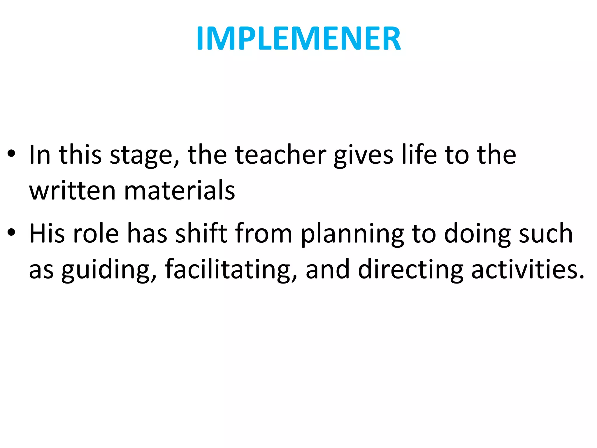 IMPLEMENER
• In this stage, the teacher gives life to the
written materials
• His role has shift from planning to doing such
as guiding, facilitating, and directing activities.
 