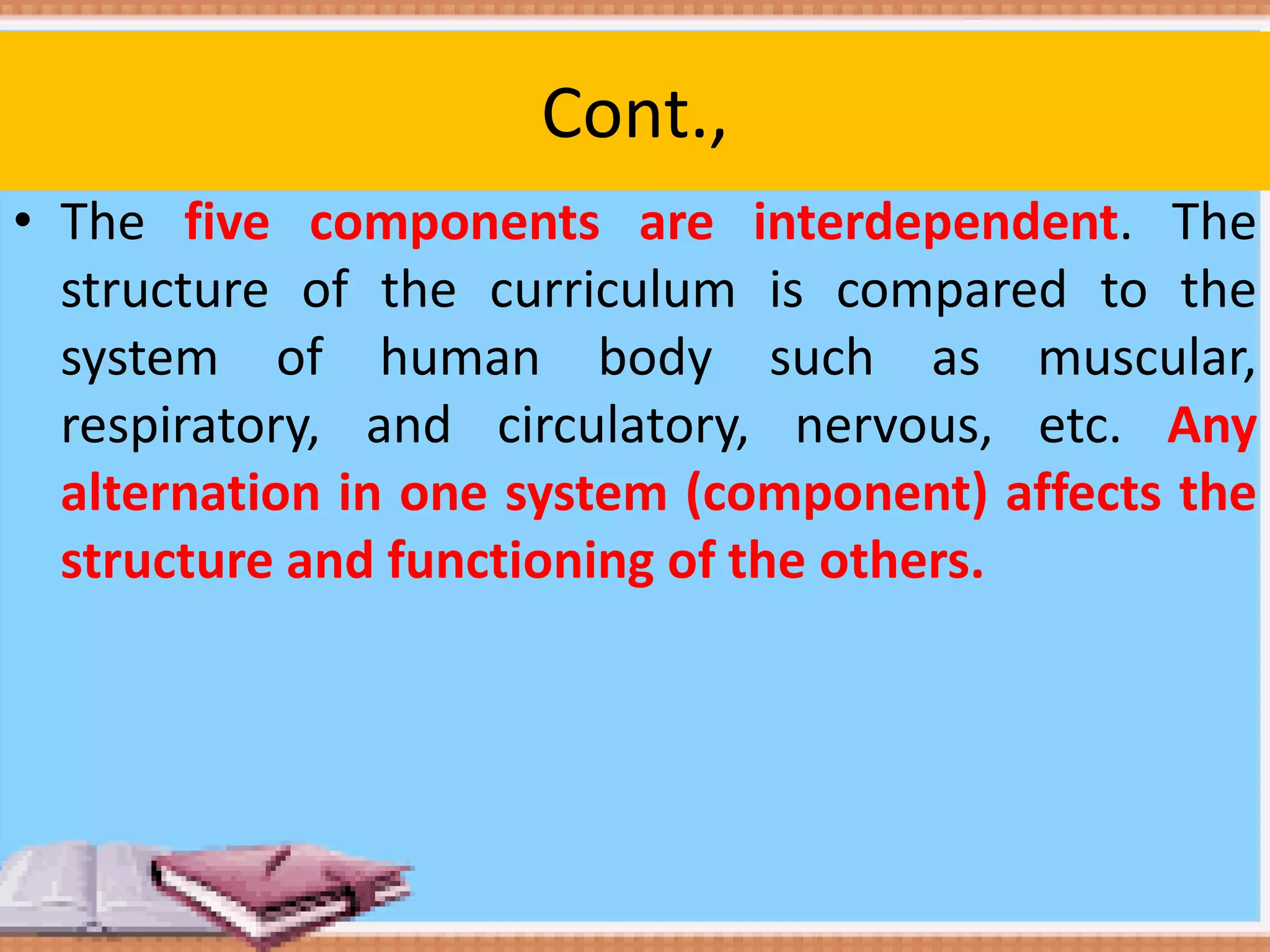 Cont.,
• The five components are interdependent. The
structure of the curriculum is compared to the
system of human body such as muscular,
respiratory, and circulatory, nervous, etc. Any
alternation in one system (component) affects the
structure and functioning of the others.
 