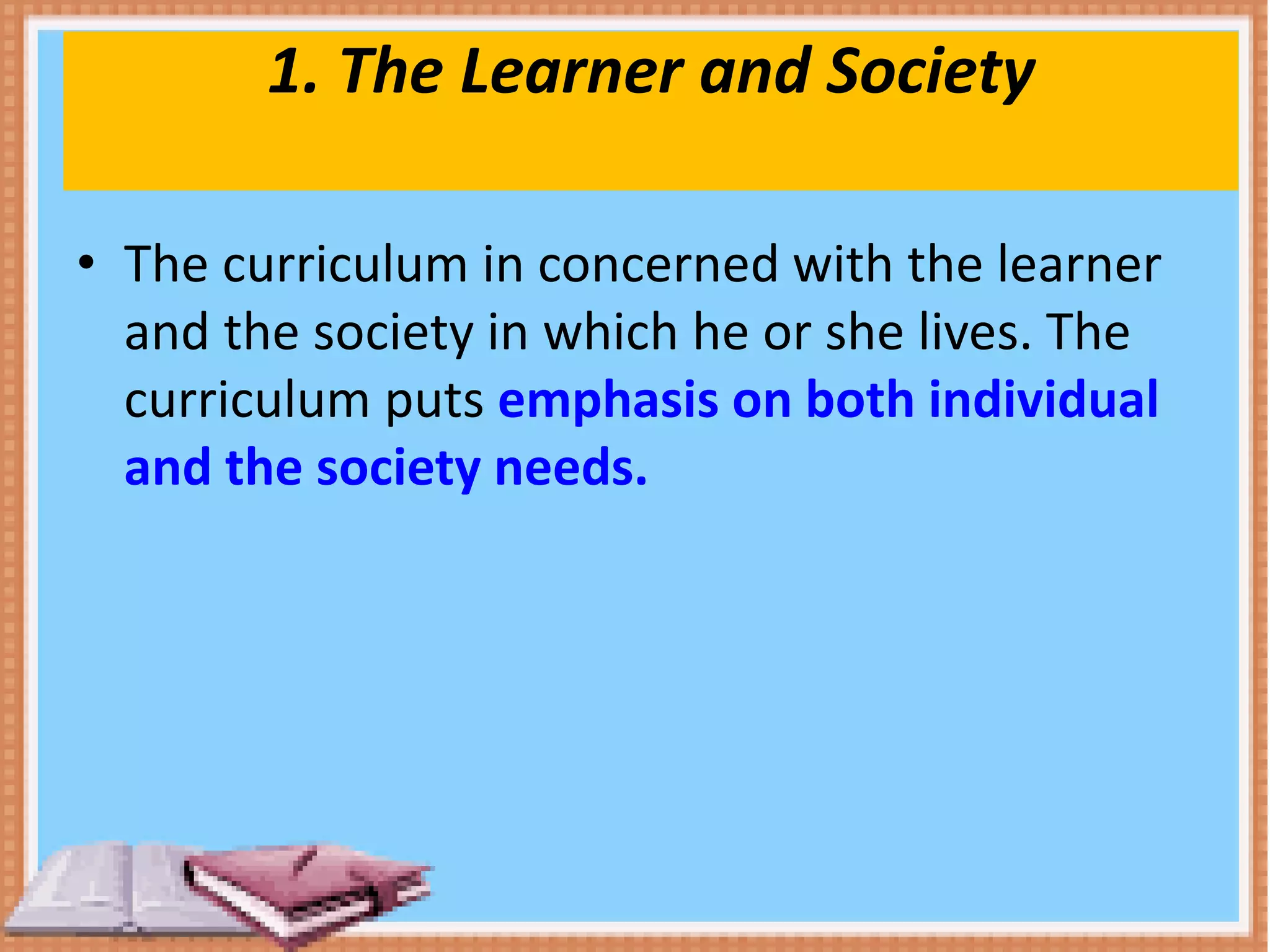 1. The Learner and Society
• The curriculum in concerned with the learner
and the society in which he or she lives. The
curriculum puts emphasis on both individual
and the society needs.
 