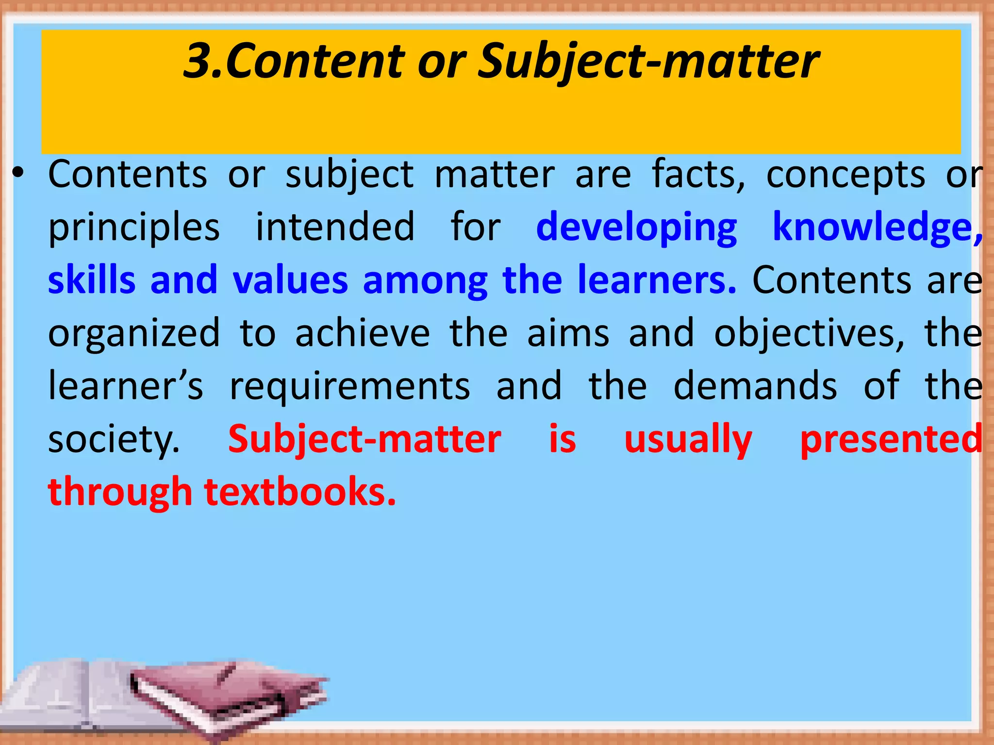 3.Content or Subject-matter
• Contents or subject matter are facts, concepts or
principles intended for developing knowledge,
skills and values among the learners. Contents are
organized to achieve the aims and objectives, the
learner’s requirements and the demands of the
society. Subject-matter is usually presented
through textbooks.
 