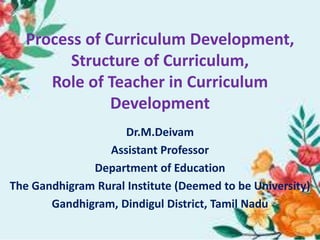 Process of Curriculum Development,
Structure of Curriculum,
Role of Teacher in Curriculum
Development
Dr.M.Deivam
Assistant Professor
Department of Education
The Gandhigram Rural Institute (Deemed to be University)
Gandhigram, Dindigul District, Tamil Nadu
 