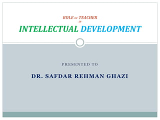 P R E S E N T E D T O
DR. SAFDAR REHMAN GHAZI
ROLE OF TEACHER
IN
INTELLECTUAL DEVELOPMENT
 