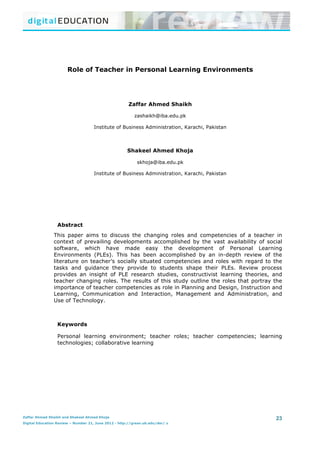 Role of Teacher in Personal Learning Environments	
  


	
                                                                                                                                                                                                                                                                                                                                                                                                                                                                                                                                                                                                                                                                                           	
                    	
  


                                                                                                                                                                                                                                                                                                                   	
                                                  	
                                                  	
                                                 	
                                                  	
                                                  	
                                                 	
  



                                                                                      Role of Teacher in Personal Learning Environments




                                                                                                                                                                                                                                                            Zaffar Ahmed Shaikh

                                                                                                                                                                                                                                                                            zashaikh@iba.edu.pk

                                                                                                                                                               Institute of Business Administration, Karachi, Pakistan



                                                                                                                                                                                                                                                         Shakeel Ahmed Khoja

                                                                                                                                                                                                                                                                                   skhoja@iba.edu.pk

                                                                                                                                                               Institute of Business Administration, Karachi, Pakistan




                                                           Abstract
                                                  This paper aims to discuss the changing roles and competencies of a teacher in
                                                  context of prevailing developments accomplished by the vast availability of social
                                                  software, which have made easy the development of Personal Learning
                                                  Environments (PLEs). This has been accomplished by an in-depth review of the
                                                  literature on teacher’s socially situated competencies and roles with regard to the
                                                  tasks and guidance they provide to students shape their PLEs. Review process
                                                  provides an insight of PLE research studies, constructivist learning theories, and
                                                  teacher changing roles. The results of this study outline the roles that portray the
                                                  importance of teacher competencies as role in Planning and Design, Instruction and
                                                  Learning, Communication and Interaction, Management and Administration, and
                                                  Use of Technology.



                                                           Keywords

                                                           Personal learning environment; teacher roles; teacher competencies; learning
                                                           technologies; collaborative learning




        	
  	
  	
  	
  	
  	
  	
  	
  	
  	
  	
  	
  	
  	
  	
  	
  	
  	
  	
  	
  	
  	
  	
  	
  	
  	
  	
  	
  	
  	
  	
  	
  	
  	
  	
  	
  	
  	
  	
  	
  	
  	
  	
  	
  	
  	
  	
  	
  	
  	
  	
  	
  	
  	
  	
  	
  	
  	
  	
  	
  	
  	
  	
  	
  	
  	
  	
  	
  	
  	
  	
  	
  	
  	
  	
  	
  	
  	
  	
  	
  	
  	
  	
  	
  	
  	
  	
  	
  	
  	
  	
  	
  	
  	
  	
  	
  	
  	
  	
  	
  	
  	
  	
  	
  	
  	
  	
  	
  	
  	
  	
  	
  	
  	
  	
  	
  	
  	
  	
  	
  	
  	
  	
  	
  	
  	
  	
  	
  	
  	
  	
  	
  	
  	
  	
  	
  	
  	
  	
  	
  	
  	
  	
  	
  	
  	
  	
  	
  	
  	
  	
  	
  	
  	
  	
  	
  	
  	
  	
  	
  	
  	
  	
  	
  	
  	
   23 	
  	
  	
  	
  	
  
Zaffar Ahmed Shaikh and Shakeel Ahmed Khoja
Digital Education Review – Number 21, June 2012 - http://greav.ub.edu/der/ z
        	
                                                                                                                                                                                                                                                                                                                                	
  
	
  
 