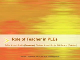 Role of Teacher in PLEs Zaffar Ahmed Shaikh (Presenter), Shakeel Ahmed Khoja, IBA Karachi (Pakistan) The PLE Conference, July 11-13, 2011, Southampton UK 