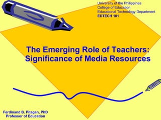 The Emerging Role of Teachers: Significance of Media Resources Ferdinand B. Pitagan, PhD Professor of Education University of the Philippines College of Education Educational Technology Department EDTECH 101 