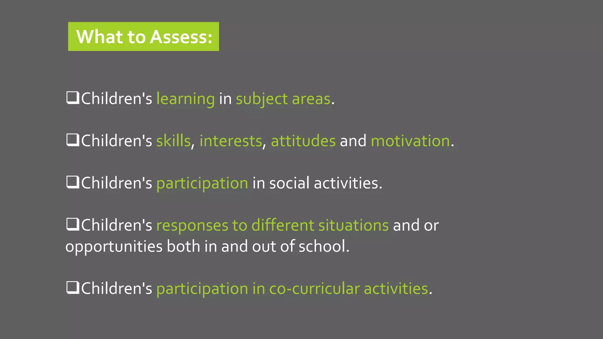 Children's learning in subject areas.
Children's skills, interests, attitudes and motivation.
Children's participation in social activities.
Children's responses to different situations and or
opportunities both in and out of school.
Children's participation in co-curricular activities.
What to Assess:
 