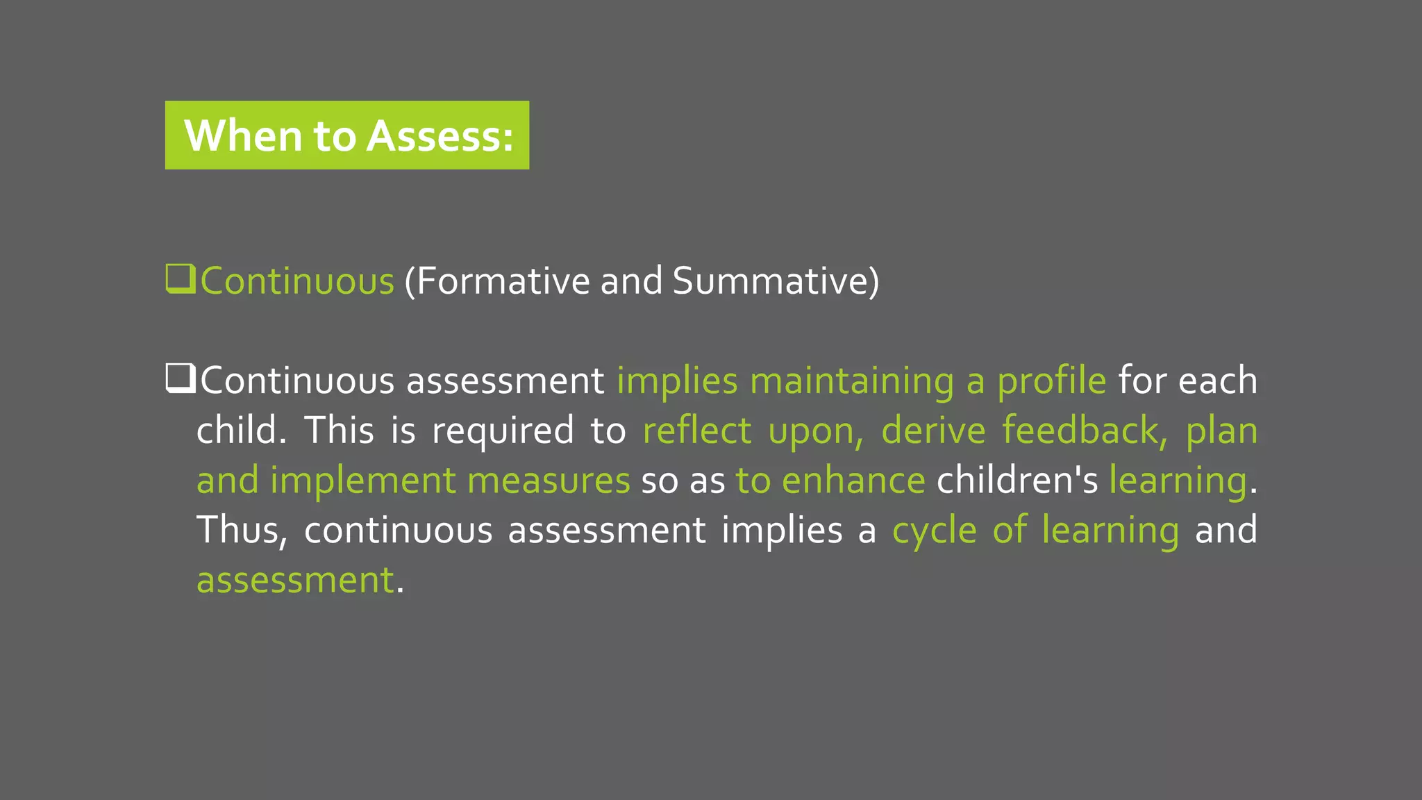 Continuous (Formative and Summative)
Continuous assessment implies maintaining a profile for each
child. This is required to reflect upon, derive feedback, plan
and implement measures so as to enhance children's learning.
Thus, continuous assessment implies a cycle of learning and
assessment.
When to Assess:
 