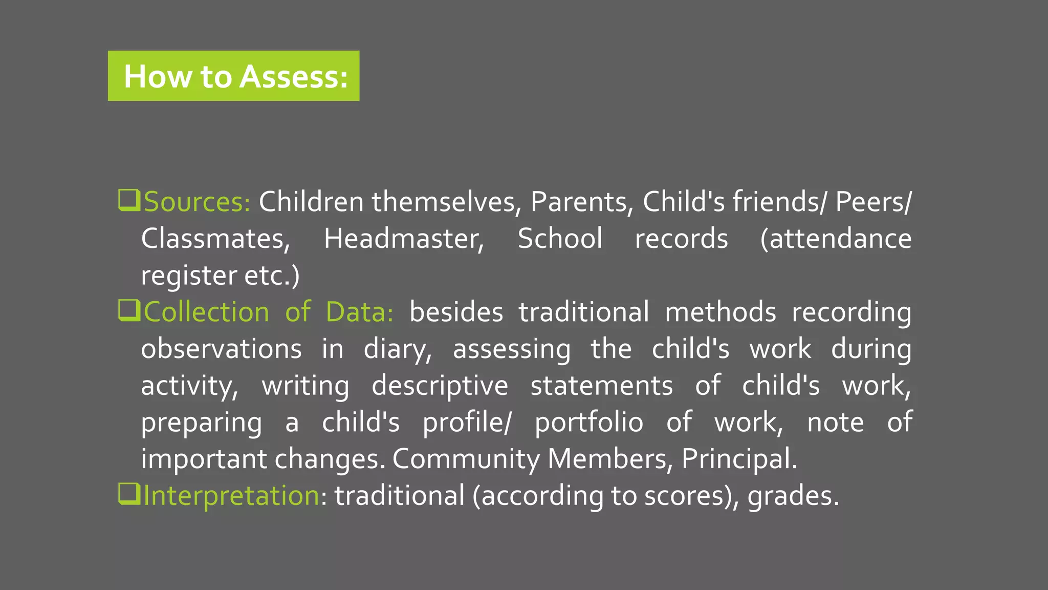 Sources: Children themselves, Parents, Child's friends/ Peers/
Classmates, Headmaster, School records (attendance
register etc.)
Collection of Data: besides traditional methods recording
observations in diary, assessing the child's work during
activity, writing descriptive statements of child's work,
preparing a child's profile/ portfolio of work, note of
important changes. Community Members, Principal.
Interpretation: traditional (according to scores), grades.
How to Assess:
 