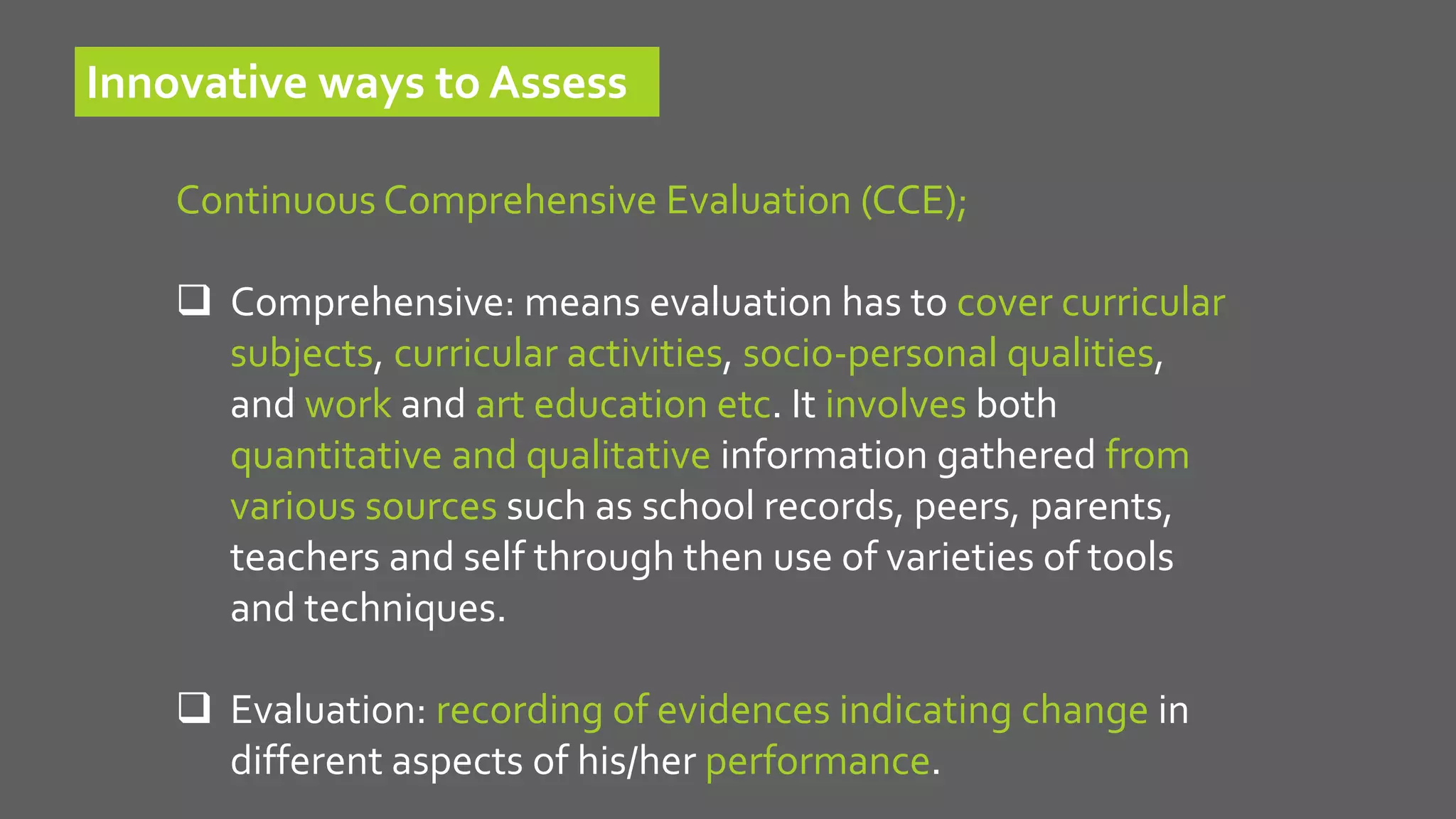 Continuous Comprehensive Evaluation (CCE);
 Comprehensive: means evaluation has to cover curricular
subjects, curricular activities, socio-personal qualities,
and work and art education etc. It involves both
quantitative and qualitative information gathered from
various sources such as school records, peers, parents,
teachers and self through then use of varieties of tools
and techniques.
 Evaluation: recording of evidences indicating change in
different aspects of his/her performance.
Innovative ways to Assess
 
