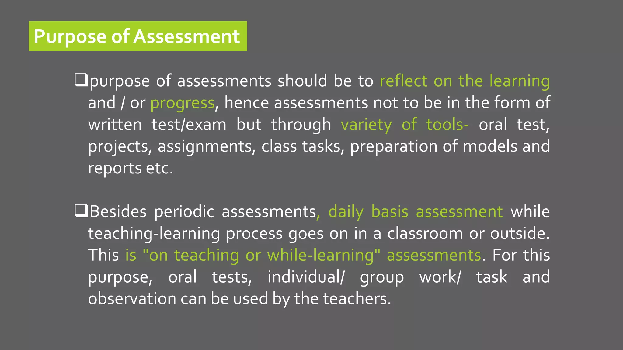 Purpose of Assessment
purpose of assessments should be to reflect on the learning
and / or progress, hence assessments not to be in the form of
written test/exam but through variety of tools- oral test,
projects, assignments, class tasks, preparation of models and
reports etc.
Besides periodic assessments, daily basis assessment while
teaching-learning process goes on in a classroom or outside.
This is "on teaching or while-learning" assessments. For this
purpose, oral tests, individual/ group work/ task and
observation can be used by the teachers.
 