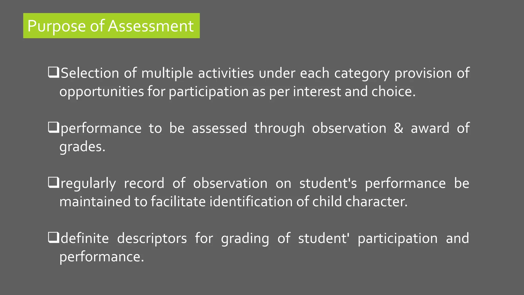 Selection of multiple activities under each category provision of
opportunities for participation as per interest and choice.
performance to be assessed through observation & award of
grades.
regularly record of observation on student's performance be
maintained to facilitate identification of child character.
definite descriptors for grading of student' participation and
performance.
Purpose of Assessment
 