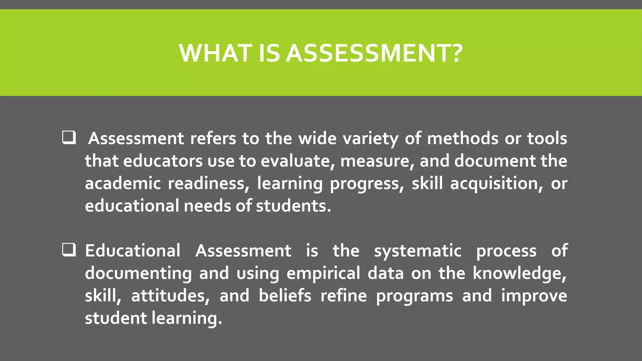 WHAT IS ASSESSMENT?
 Assessment refers to the wide variety of methods or tools
that educators use to evaluate, measure, and document the
academic readiness, learning progress, skill acquisition, or
educational needs of students.
 Educational Assessment is the systematic process of
documenting and using empirical data on the knowledge,
skill, attitudes, and beliefs refine programs and improve
student learning.
 