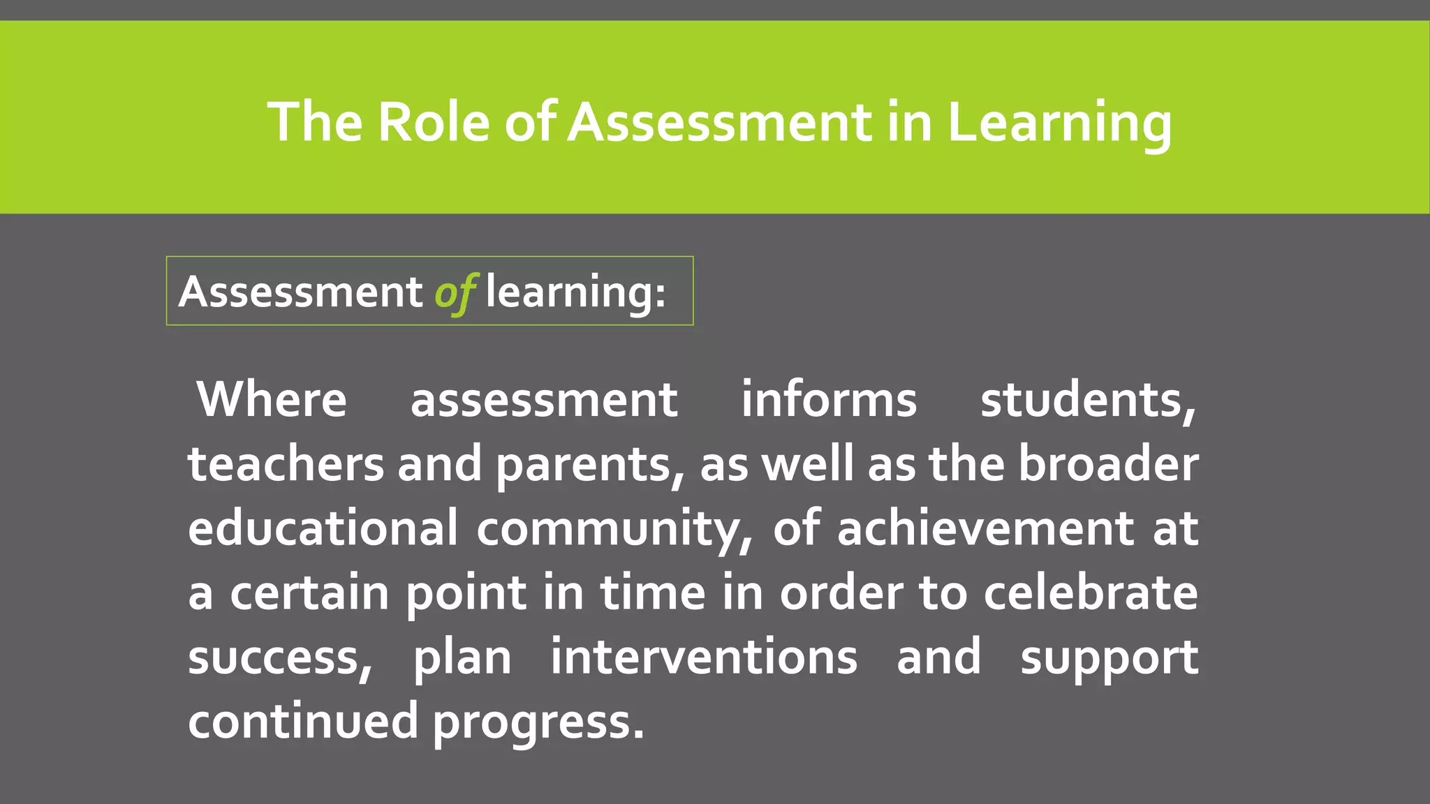 Where assessment informs students,
teachers and parents, as well as the broader
educational community, of achievement at
a certain point in time in order to celebrate
success, plan interventions and support
continued progress.
Assessment of learning:
The Role of Assessment in Learning
 