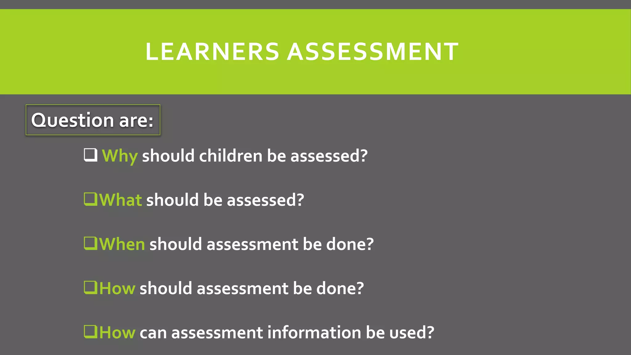 LEARNERS ASSESSMENT
Question are:
 Why should children be assessed?
What should be assessed?
When should assessment be done?
How should assessment be done?
How can assessment information be used?
 