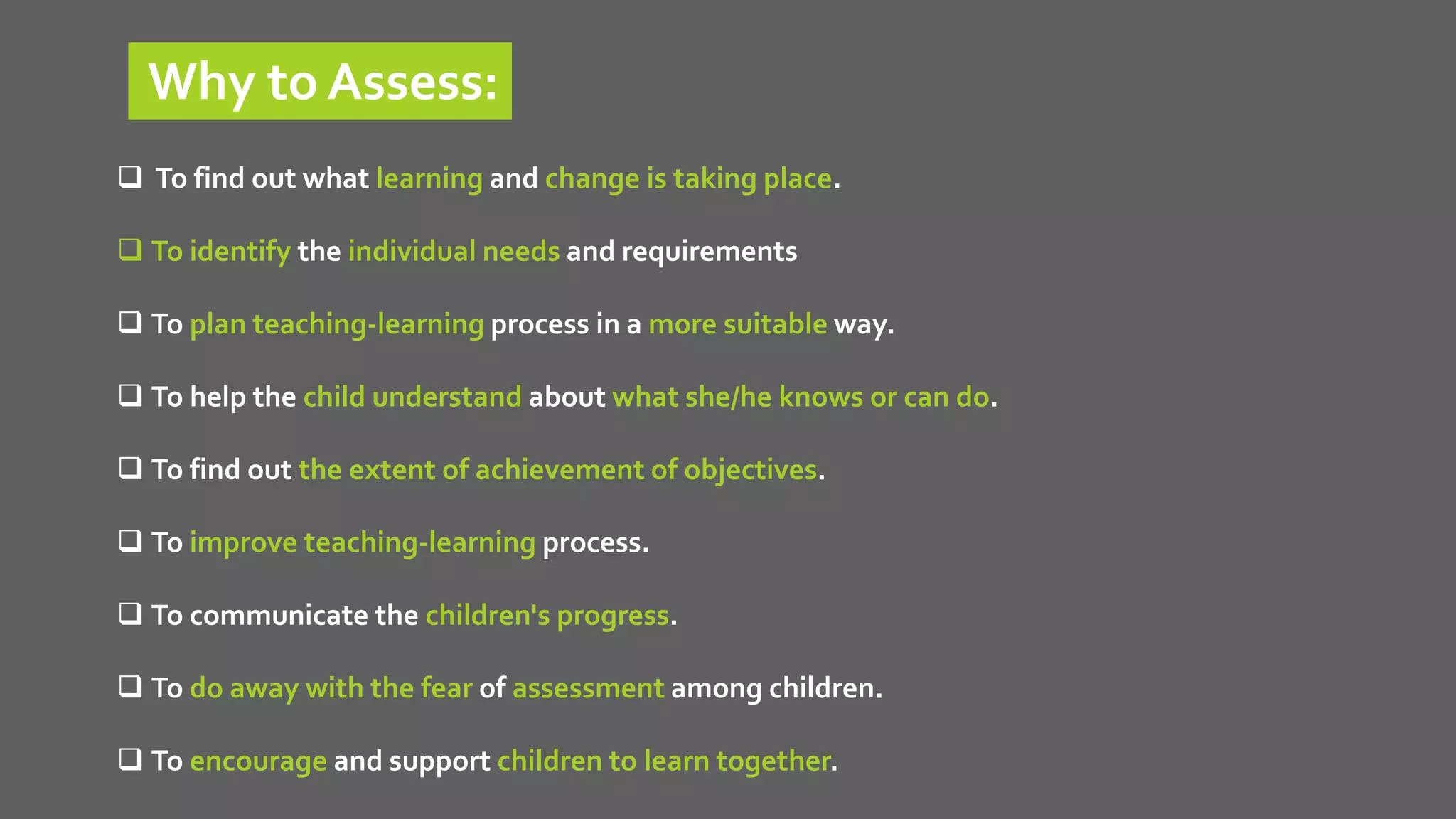 Why to Assess:
 To find out what learning and change is taking place.
 To identify the individual needs and requirements
 To plan teaching-learning process in a more suitable way.
 To help the child understand about what she/he knows or can do.
 To find out the extent of achievement of objectives.
 To improve teaching-learning process.
 To communicate the children's progress.
 To do away with the fear of assessment among children.
 To encourage and support children to learn together.
 