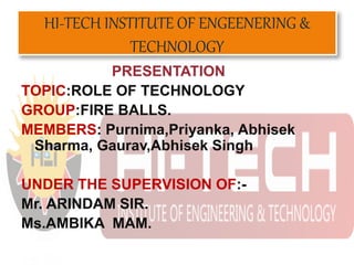 HI-TECH INSTITUTE OF ENGEENERING &
TECHNOLOGY
PRESENTATION
TOPIC:ROLE OF TECHNOLOGY
GROUP:FIRE BALLS.
MEMBERS: Purnima,Priyanka, Abhisek
Sharma, Gaurav,Abhisek Singh
UNDER THE SUPERVISION OF:-
Mr. ARINDAM SIR.
Ms.AMBIKA MAM.
 