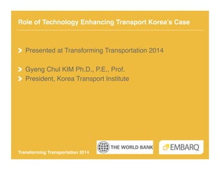 Role of Technology Enhancing Transport Korea’s Case!

!   Presented at Transforming Transportation 2014!
! Gyeng Chul KIM Ph.D., P.E., Prof.!
!   President, Korea Transport Institute!

Transforming Transportation 2014!

 