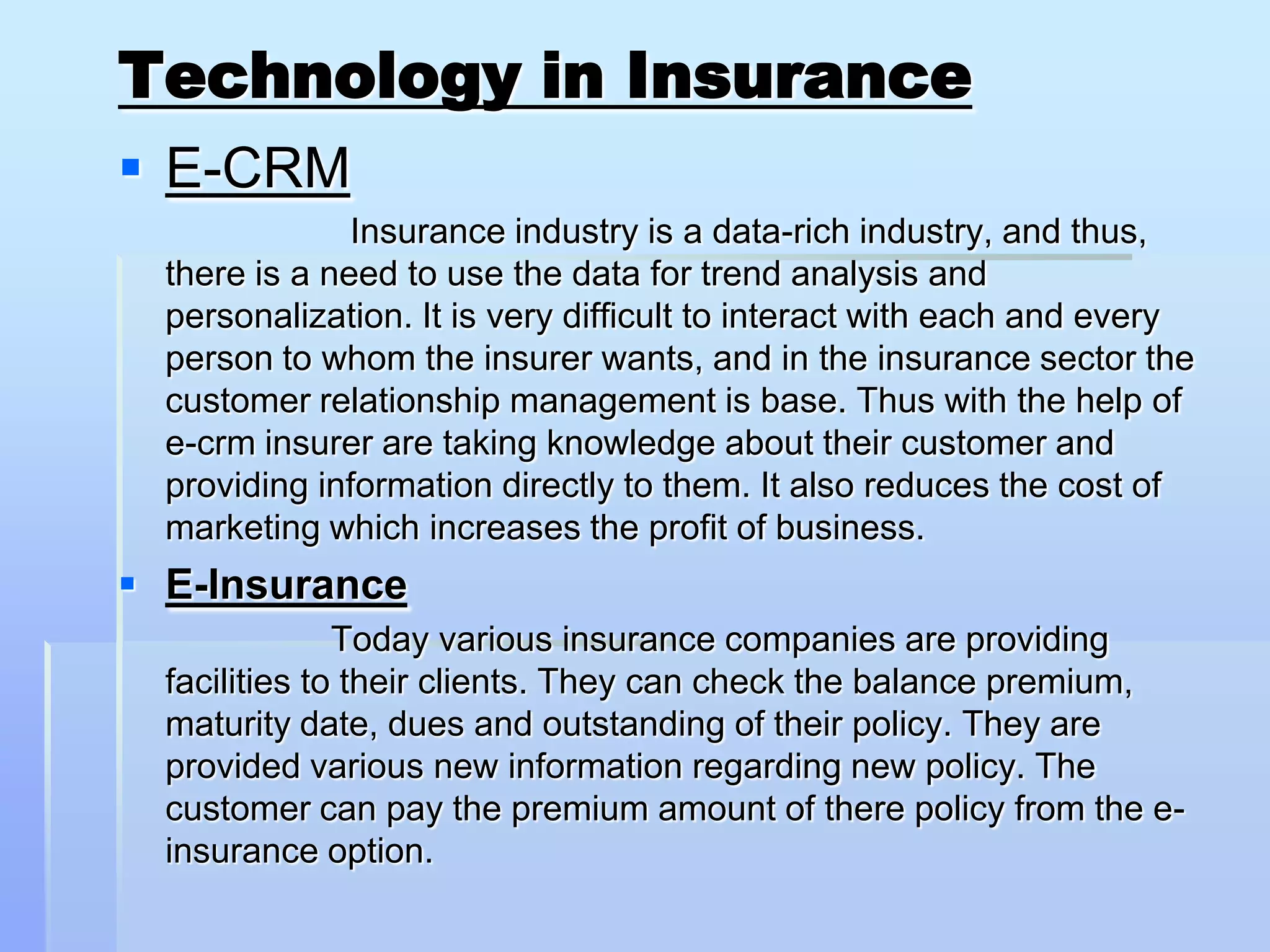 Technology in Insurance
 E-CRM
               Insurance industry is a data-rich industry, and thus,
  there is a need to use the data for trend analysis and
  personalization. It is very difficult to interact with each and every
  person to whom the insurer wants, and in the insurance sector the
  customer relationship management is base. Thus with the help of
  e-crm insurer are taking knowledge about their customer and
  providing information directly to them. It also reduces the cost of
  marketing which increases the profit of business.
 E-Insurance
               Today various insurance companies are providing
  facilities to their clients. They can check the balance premium,
  maturity date, dues and outstanding of their policy. They are
  provided various new information regarding new policy. The
  customer can pay the premium amount of there policy from the e-
  insurance option.
 
