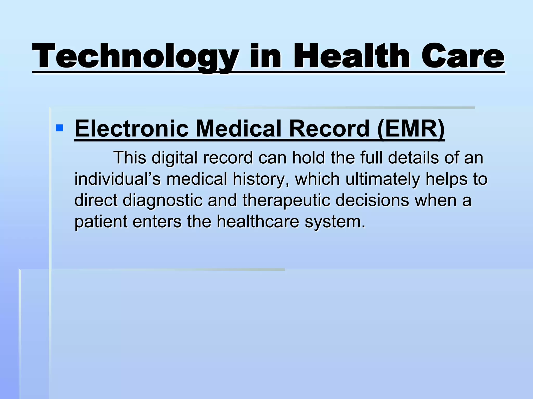 Technology in Health Care

  Electronic Medical Record (EMR)
        This digital record can hold the full details of an
  individual’s medical history, which ultimately helps to
  direct diagnostic and therapeutic decisions when a
  patient enters the healthcare system.
 
