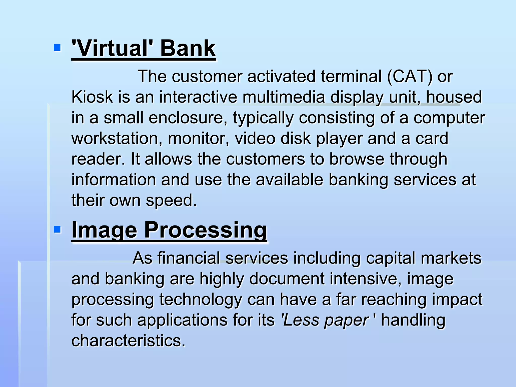  'Virtual' Bank
          The customer activated terminal (CAT) or
 Kiosk is an interactive multimedia display unit, housed
 in a small enclosure, typically consisting of a computer
 workstation, monitor, video disk player and a card
 reader. It allows the customers to browse through
 information and use the available banking services at
 their own speed.
 Image Processing
         As financial services including capital markets
 and banking are highly document intensive, image
 processing technology can have a far reaching impact
 for such applications for its 'Less paper ' handling
 characteristics.
 