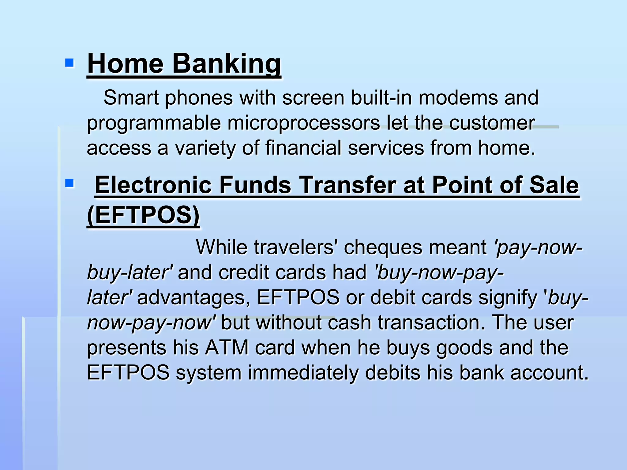  Home Banking
    Smart phones with screen built-in modems and
  programmable microprocessors let the customer
  access a variety of financial services from home.
 Electronic Funds Transfer at Point of Sale
  (EFTPOS)
               While travelers' cheques meant 'pay-now-
  buy-later' and credit cards had 'buy-now-pay-
  later' advantages, EFTPOS or debit cards signify 'buy-
  now-pay-now' but without cash transaction. The user
  presents his ATM card when he buys goods and the
  EFTPOS system immediately debits his bank account.
 