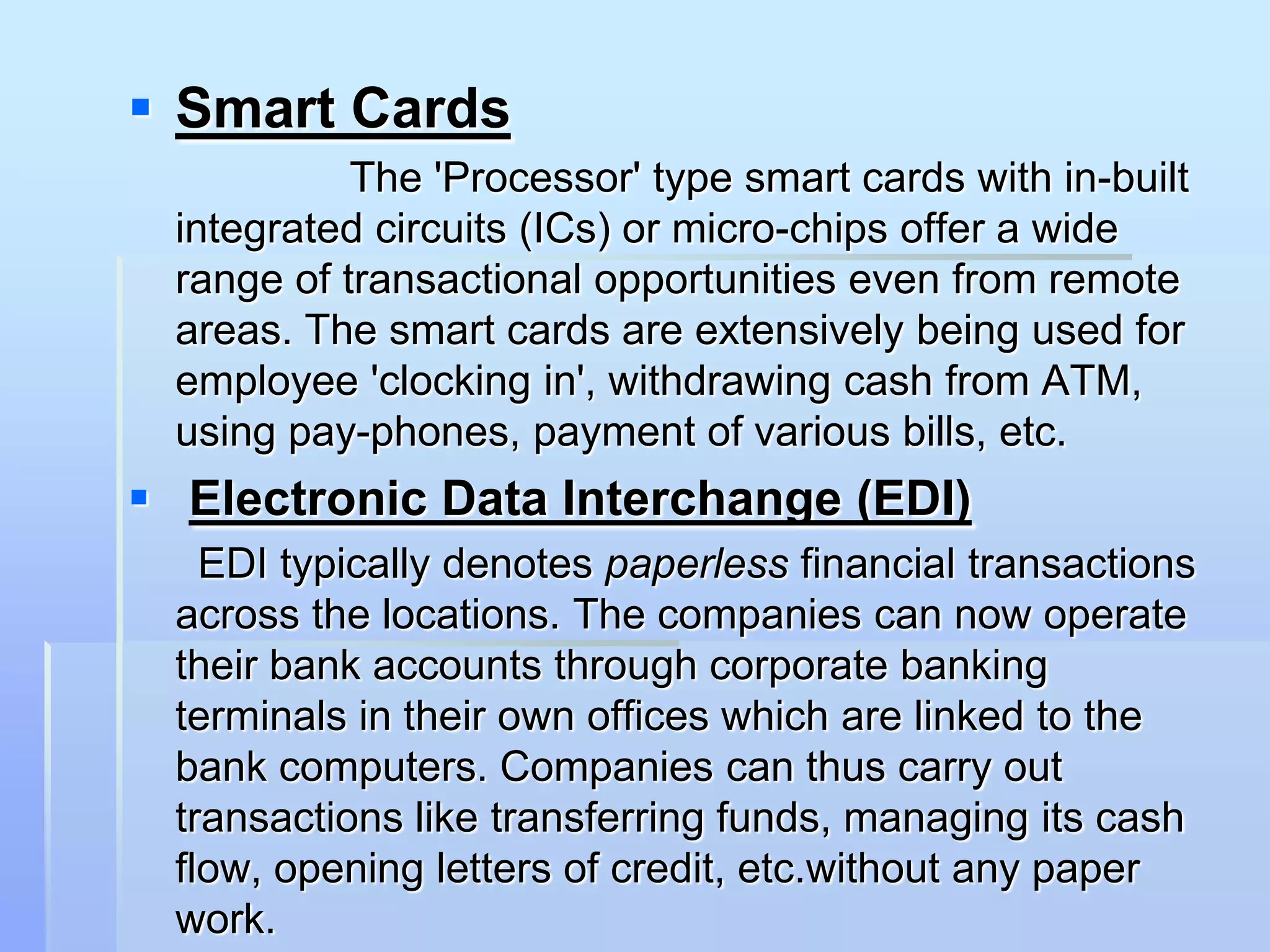  Smart Cards
           The 'Processor' type smart cards with in-built
 integrated circuits (ICs) or micro-chips offer a wide
 range of transactional opportunities even from remote
 areas. The smart cards are extensively being used for
 employee 'clocking in', withdrawing cash from ATM,
 using pay-phones, payment of various bills, etc.
 Electronic Data Interchange (EDI)
   EDI typically denotes paperless financial transactions
 across the locations. The companies can now operate
 their bank accounts through corporate banking
 terminals in their own offices which are linked to the
 bank computers. Companies can thus carry out
 transactions like transferring funds, managing its cash
 flow, opening letters of credit, etc.without any paper
 work.
 