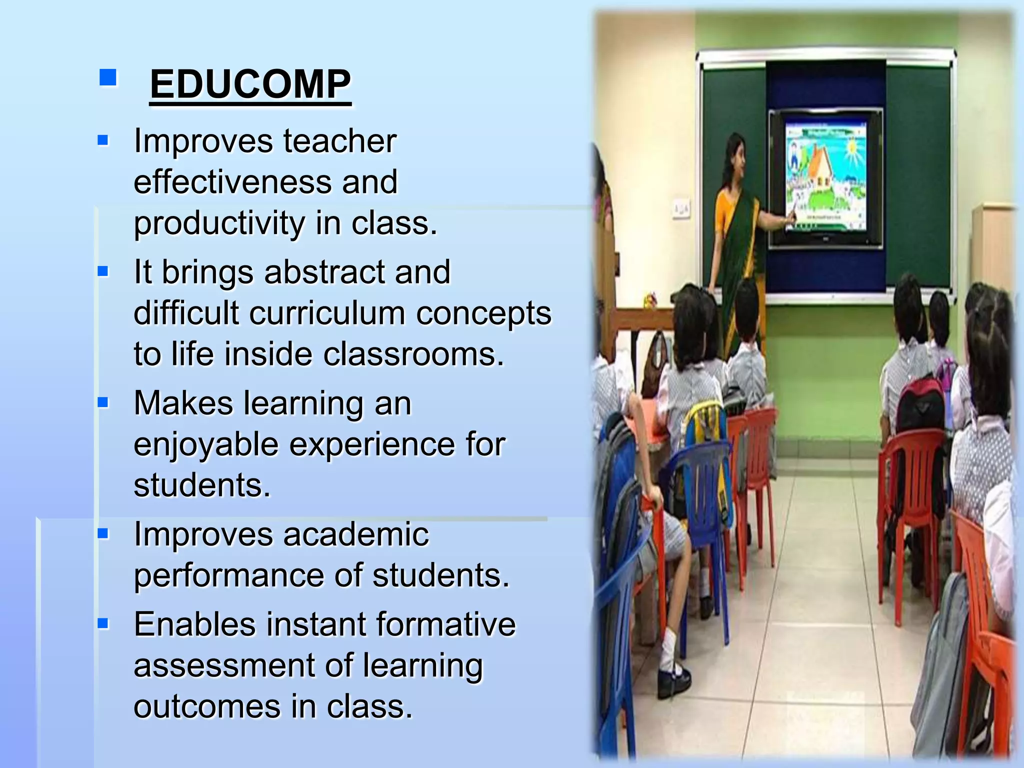    EDUCOMP
 Improves teacher
  effectiveness and
  productivity in class.
 It brings abstract and
  difficult curriculum concepts
  to life inside classrooms.
 Makes learning an
  enjoyable experience for
  students.
 Improves academic
  performance of students.
 Enables instant formative
  assessment of learning
  outcomes in class.
 