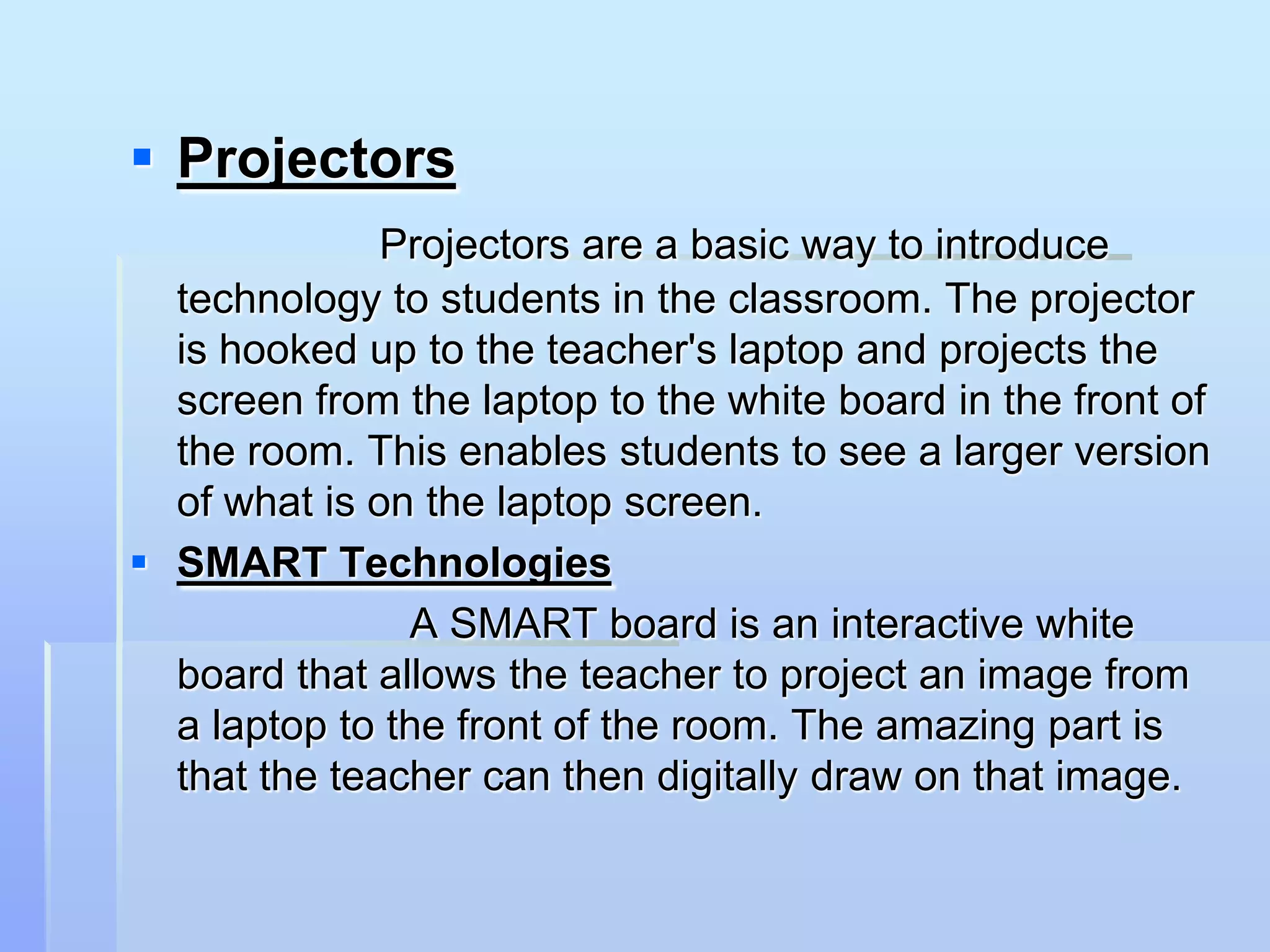  Projectors
              Projectors are a basic way to introduce
  technology to students in the classroom. The projector
  is hooked up to the teacher's laptop and projects the
  screen from the laptop to the white board in the front of
  the room. This enables students to see a larger version
  of what is on the laptop screen.
 SMART Technologies
               A SMART board is an interactive white
  board that allows the teacher to project an image from
  a laptop to the front of the room. The amazing part is
  that the teacher can then digitally draw on that image.
 