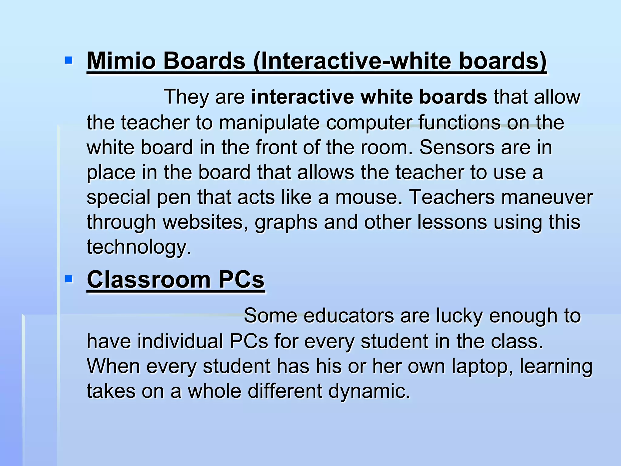  Mimio Boards (Interactive-white boards)
          They are interactive white boards that allow
 the teacher to manipulate computer functions on the
 white board in the front of the room. Sensors are in
 place in the board that allows the teacher to use a
 special pen that acts like a mouse. Teachers maneuver
 through websites, graphs and other lessons using this
 technology.
 Classroom PCs
                  Some educators are lucky enough to
 have individual PCs for every student in the class.
 When every student has his or her own laptop, learning
 takes on a whole different dynamic.
 