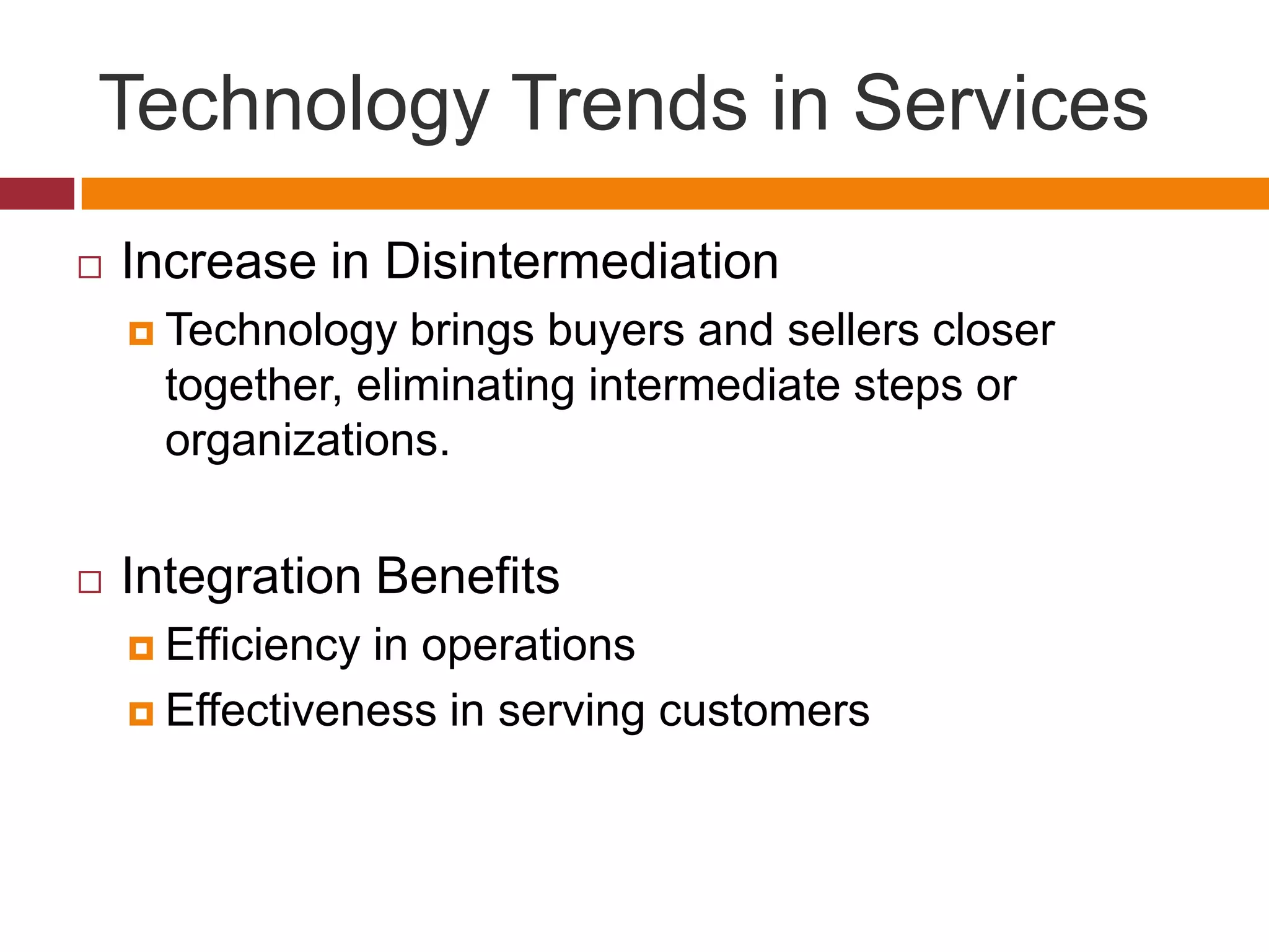 Technology Trends in Services


Increase in Disintermediation
 Technology

brings buyers and sellers closer
together, eliminating intermediate steps or
organizations.



Integration Benefits
 Efficiency

in operations
 Effectiveness in serving customers

 