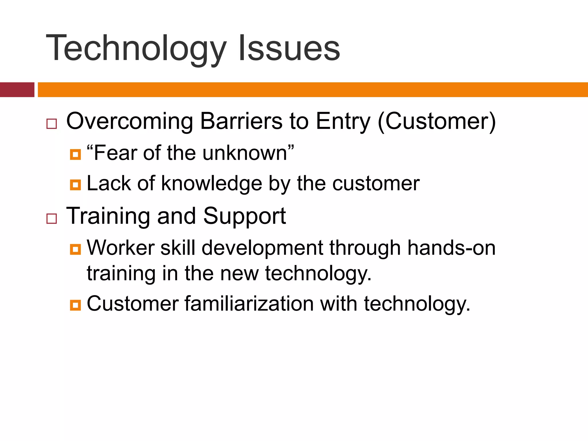 Technology Issues


Overcoming Barriers to Entry (Customer)
 “Fear

of the unknown”
 Lack of knowledge by the customer


Training and Support
 Worker

skill development through hands-on
training in the new technology.
 Customer familiarization with technology.

 