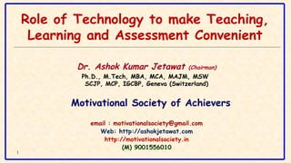 1
Role of Technology to make Teaching,
Learning and Assessment Convenient
Dr. Ashok Kumar Jetawat (Chairman)
Ph.D., M.Tech, MBA, MCA, MAJM, MSW 
SCJP, MCP, IGCBP, Geneva (Switzerland)
Motivational Society of Achievers
email : motivationalsociety@gmail.com
Web: http://ashokjetawat.com
http://motivationalsociety.in
(M) 9001556010
 