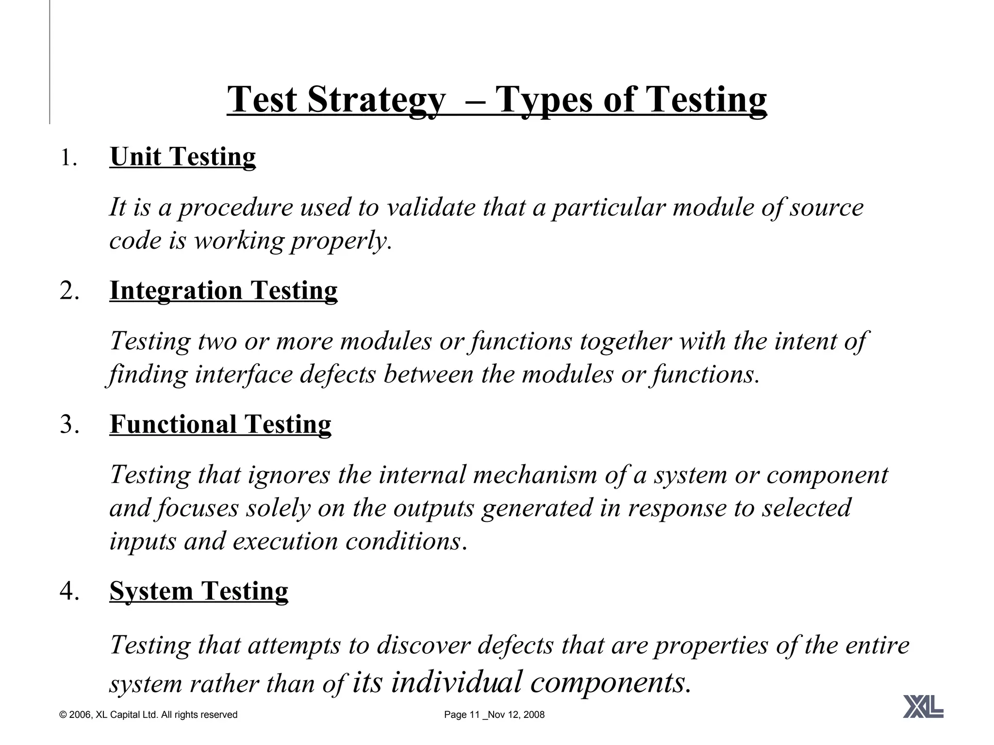 Test Strategy  – Types of Testing 1. Unit Testing It is a procedure used to validate that a particular module of source code is working properly.  2. Integration Testing Testing two or more modules or functions together with the intent of finding interface defects between the modules or functions. 3. Functional Testing Testing that ignores the internal mechanism of a system or component and focuses solely on the outputs generated in response to selected inputs and execution conditions . 4. System Testing Testing that attempts to discover defects that are properties of the entire system rather than of  its individual components. 