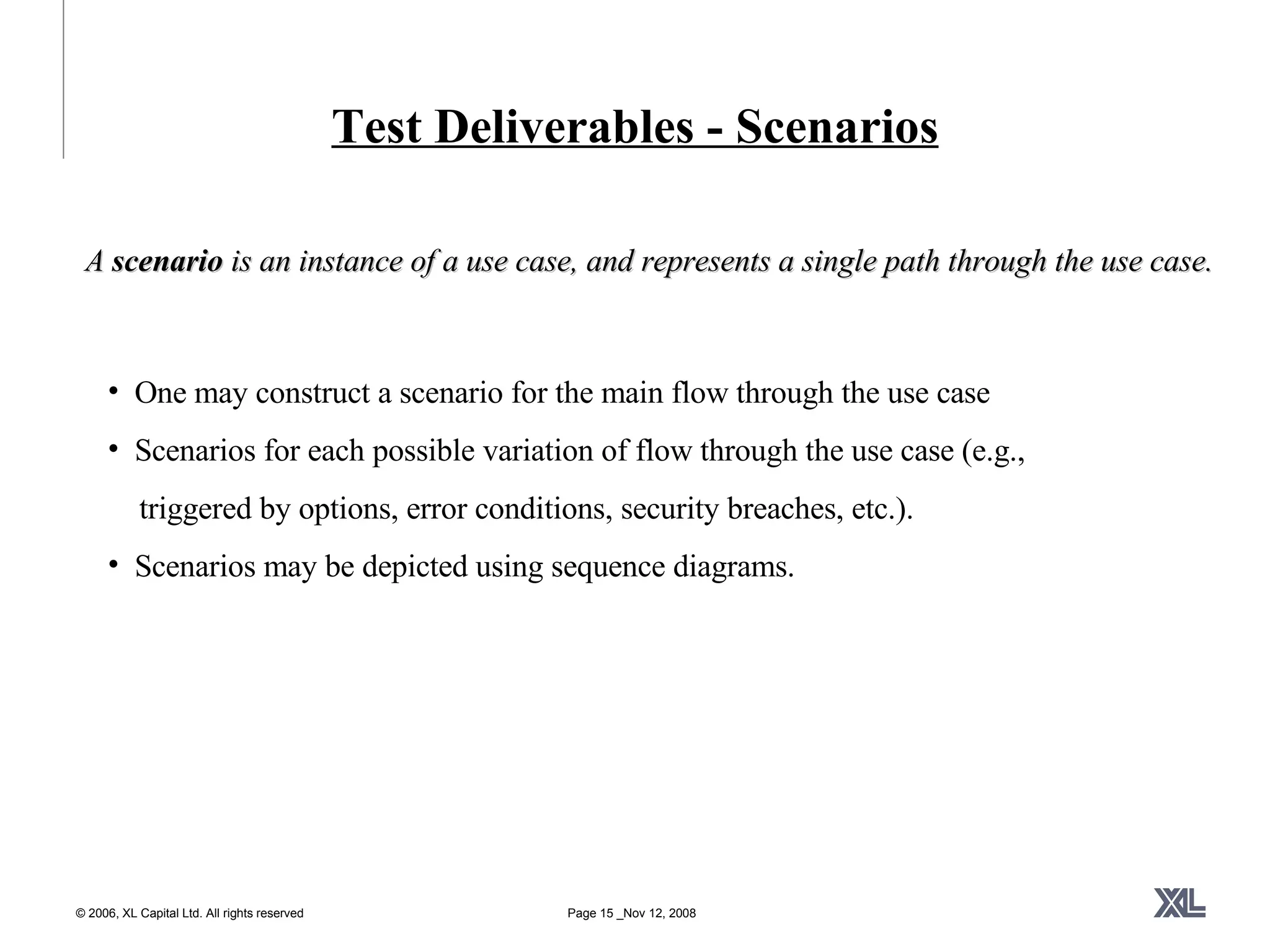 Test Deliverables - Scenarios A  scenario  is an instance of a use case, and represents a single path through the use case.  One may construct a scenario for the main flow through the use case Scenarios for each possible variation of flow through the use case (e.g.,  triggered by options, error conditions, security breaches, etc.).  Scenarios may be depicted using sequence diagrams.  