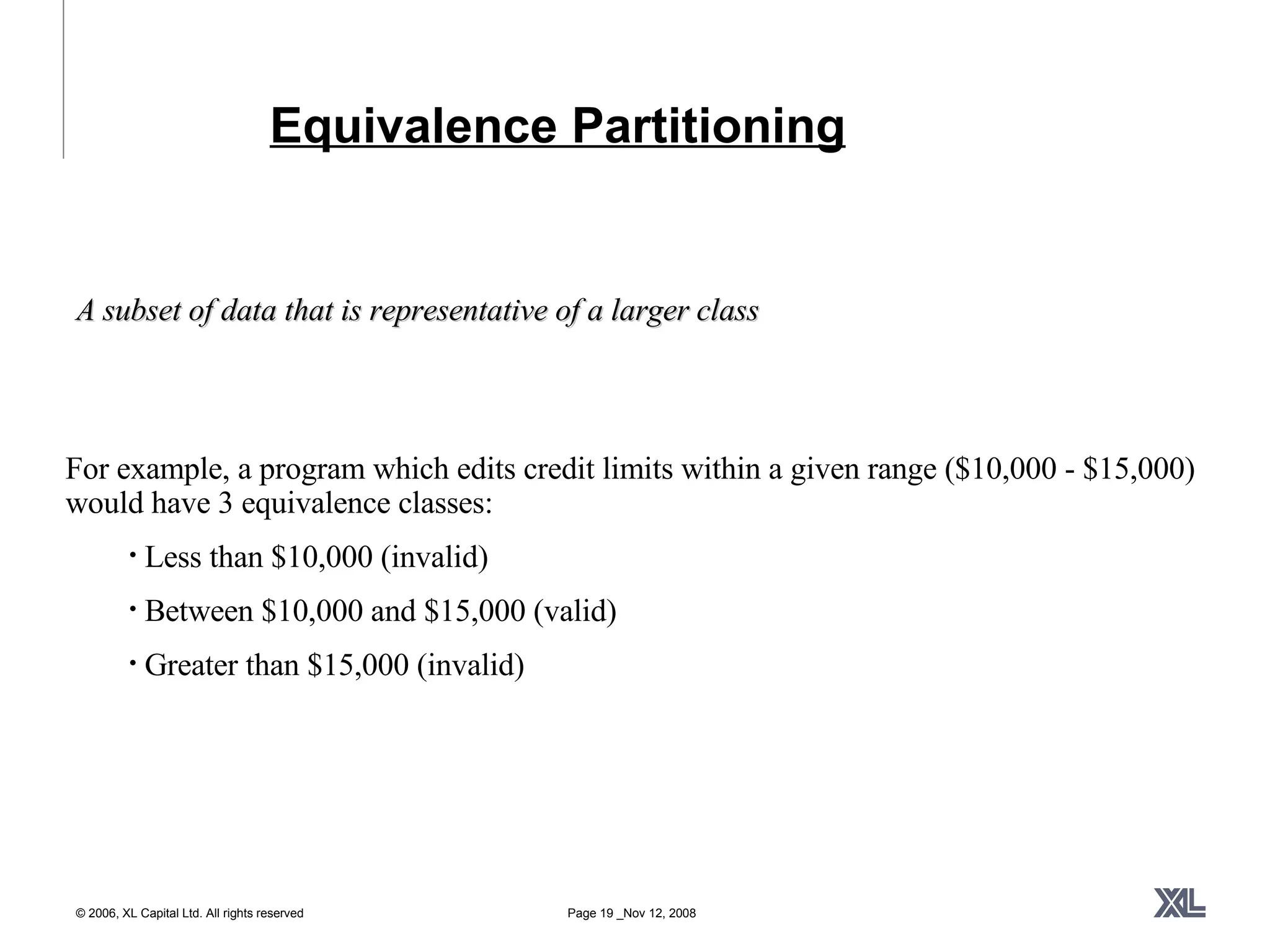 Equivalence Partitioning A subset of data that is representative of a larger class For example, a program which edits credit limits within a given range ($10,000 - $15,000) would have 3 equivalence classes:  Less than $10,000 (invalid) Between $10,000 and $15,000 (valid) Greater than $15,000 (invalid) 