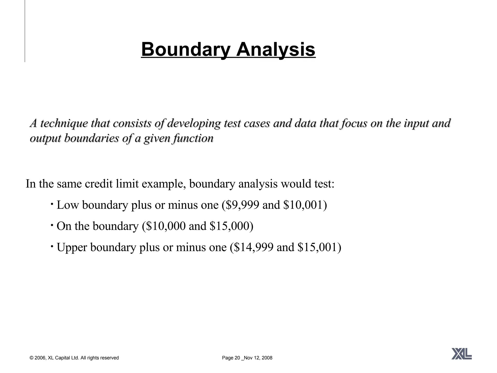 Boundary Analysis A technique that consists of developing test cases and data that focus on the input and output boundaries of a given function In the same credit limit example, boundary analysis would test: Low boundary plus or minus one ($9,999 and $10,001) On the boundary ($10,000 and $15,000) Upper boundary plus or minus one ($14,999 and $15,001) 