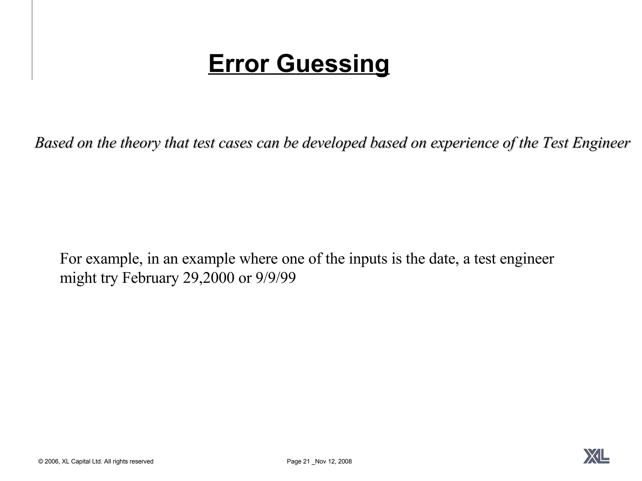Error Guessing For example, in an example where one of the inputs is the date, a test engineer might try February 29,2000 or 9/9/99 Based on the theory that test cases can be developed based on experience of the Test Engineer 