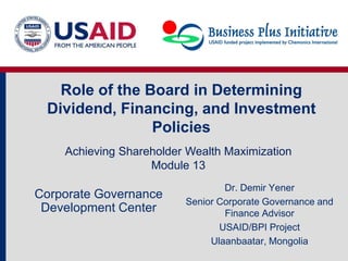 Role of the Board in Determining
Dividend, Financing, and Investment
Policies
Dr. Demir Yener
Senior Corporate Governance and
Finance Advisor
USAID/BPI Project
Ulaanbaatar, Mongolia
Corporate Governance
Development Center
Achieving Shareholder Wealth Maximization
Module 13
 