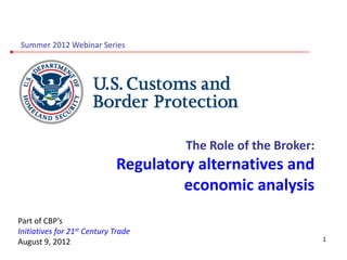 Summer 2012 Webinar Series




                                      The Role of the Broker:
                             Regulatory alternatives and
                                      economic analysis
Part of CBP’s
Initiatives for 21st Century Trade
August 9, 2012                                                  1
 