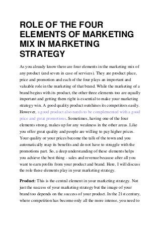 ROLE OF THE FOUR
ELEMENTS OF MARKETING
MIX IN MARKETING
STRATEGY
As you already know there are four elements in the marketing mix of
any product (and seven in case of services). They are product place,
price and promotion and each of the four plays an important and
valuable role in the marketing of that brand. While the marketing of a
brand begins with its product, the other three elements too are equally
important and getting them right is essential to make your marketing
strategy win. A good quality product outshines its competitors easily.
However, a good product also needs to be complemented with a good
price and great promotions. Sometimes, having one of the four
elements strong, makes up for any weakness in the other areas. Like
you offer great quality and people are willing to pay higher prices.
Your quality or your prices become the talk of the town and you
automatically reap its benefits and do not have to struggle with the
promotions part. So, a deep understanding of these elements helps
you achieve the best thing - sales and revenue because after all you
want to earn profits from your product and brand. Here, I will discuss
the role these elements play in your marketing strategy.
Product: This is the central element in your marketing strategy. Not
just the success of your marketing strategy but the image of your
brand too depends on the success of your product. In the 21st century,
where competition has become only all the more intense, you need to
 