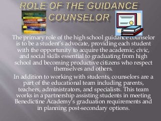 The primary role of the high school guidance counselor
is to be a student’s advocate, providing each student
with the opportunity to acquire the academic, civic,
and social skills essential to graduating from high
school and becoming productive citizens who respect
themselves and others.
In addition to working with students, counselors are a
part of the educational team including parents,
teachers, administrators, and specialists. This team
works in a partnership assisting students in meeting
Benedictine Academy’s graduation requirements and
in planning post-secondary options.
 