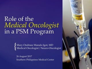 {
Role of the
Medical Oncologist
in a PSM Program
Mary Ondinee Manalo Igot, MD
Medical Oncologist / Neuro-Oncologist
26 August 2017
Southern Philippines Medical Center
 