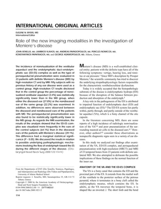 INTERNATIONAL ORIGINAL ARTICLES
EUGENE N. MYERS, MD
International Editor


Role of the new imaging modalities in the investigation of
Meniere’s disease
JOHN XENELLIS, MD, LAMBROS VLAHOS, MD, ANDREAS PAPADOPOULOS, MD, PERICLES NOMICOS, MD,
KONSTANTINOS PAPAFRAGOS, MD, and GEORGE ADAMOPOULOS, MD, Athens, Greece




The incidence of nonvisualization of the vestibular               M    eniere’s disease (MD) is a well-established clini-
aqueduct and the endolymphatic duct–endolym-                      cal entity; patients with the definite type have all of the
phatic sac (ED-ES) complex as well as the type of                 following symptoms: vertigo, hearing loss, and tinni-
periaqueductal pneumatization were evaluated in                   tus or ear pressure.1 Since MD’s description by Prosper
23 patients with definite Meniere’s disease (MD) by               Meniere,2 the scientific community has tried to discover
high-resolution CT and by MRI. Fifty subjects with no             the underlying etiopathophysiologic factors responsible
previous history of any ear disease were used as a                for the characteristic vestibulocochlear dysfunction.
control group. High-resolution CT results disclosed                  Today it is widely accepted that the histopathologic
that in the control group the percentage of nonvi-                substrate of the disease is endolymphatic hydrops (EH)
sualized vestibular aqueduct (3.4%) was statistically             because of the disruption of the balance between pro-
significantly lower than in the MD group, when                    duction and absorption of the endolymph.3
either the diseased ear (27.8%) or the nondiseased                   A key role in the pathogenesis of the EH is attributed
ear of the same group (22.2%) was examined. In                    to impaired function of endolymphatic duct (ED) and
addition, no differences were observed between                    endolymphatic sac (ES).4 The ED-ES system lies partly
the diseased and nondiseased ears of the patients                 within, partly through, and partly outside of the vestibu-
with MD. The periaqueductal pneumatization was                    lar aqueduct (VA), which is a bony channel of the otic
also found to be statistically significantly lower in             capsule.
the MD group. As regards the MRI examination, the                    In the literature concerning MD, there are some
results of the analysis showed that the ED-ES com-                reports of a high incidence of radiologic nonvisualiza-
plex was visualized more frequently in the ears of                tion of the VA5,6 and poor pneumatization of the sur-
the control subjects (64.1%) than in the diseased                 rounding mastoid air cells in the diseased ears.6,7 How-
ears of the patients with Meniere’s disease (39.1%).              ever, other authors8,9 consider these observations as
This difference had a marginal statistical signifi-               nonspecific diagnostic signs seen in a variety of ear dis-
cance (P ~ 0.05). We discussed the results in relation            eases.
to possible underlying pathophysiologic mecha-                       In this study we analyzed our findings after exami-
nisms involving the flow of endolymph toward the ES               nation of the VA, ED-ES complex, and periaqueductal
during the different stages of the disease. (Oto-                 pneumatization with high-resolution (HRCT) and MRI
laryngol Head Neck Surg 2000;123:114-9.)                          of 23 temporal bones from 23 patients with definite uni-
                                                                  lateral MD. We also attempted to delineate the possible
                                                                  implications of these findings on the normal function of
                                                                  the inner ear.

                                                                  ANATOMY OF THE VA AND THE ED-ES COMPLEX
From the Departments of ENT (Drs Xenellis, Nomicos, Papafragos,
  and Adamopoulos) and Radiology (Drs Vlahos and Papadopoulos),      The VA is a bony canal that contains the ED and the
  University of Athens Medical School.                            proximal part of the ES. It extends from the medial wall
Reprint requests: J. Xenellis, MD, Sarantapichou 35, GR-114 72    of the vestibule to the posterior surface of the petrous
  Athens, Greece.                                                 pyramid, where it terminates in a bony cleft called the
Copyright © 2000 by the American Academy of Otolaryngology–
  Head and Neck Surgery Foundation, Inc.
                                                                  endolymphatic meatus, which contains the ES. In
0194-5998/2000/$12.00 + 0 23/77/102113                            adults, as the VA traverses the temporal bone, it is
doi:10.1067/mhn.2000.102113                                       shaped like an inverted J. The short limb and the bend
114
 