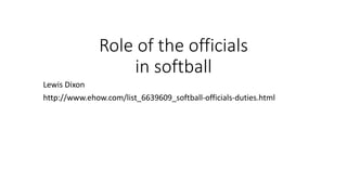 Role of the officials
in softball
Lewis Dixon
http://www.ehow.com/list_6639609_softball-officials-duties.html
 